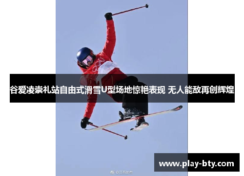 谷爱凌崇礼站自由式滑雪U型场地惊艳表现 无人能敌再创辉煌
