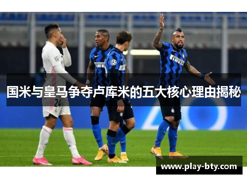 国米与皇马争夺卢库米的五大核心理由揭秘