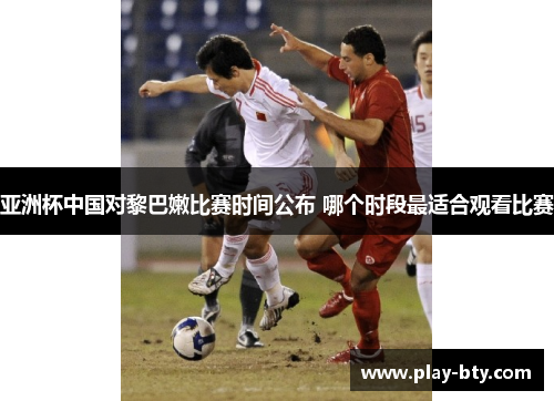 亚洲杯中国对黎巴嫩比赛时间公布 哪个时段最适合观看比赛