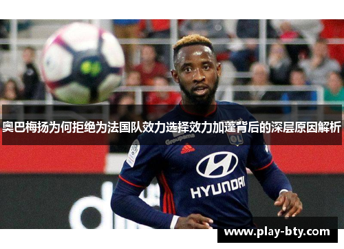 奥巴梅扬为何拒绝为法国队效力选择效力加蓬背后的深层原因解析